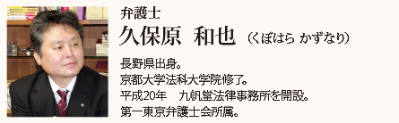 九帆堂法律事務所 弁護士 久保原和也 Kazuya Kubohara 長野県出身。京都大学法科大学院修了。平成20年九帆堂法律事務所を開設。第一東京弁護士会所属、常議員。