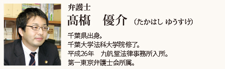 九帆堂法律事務所 弁護士 髙??優介 Yuusuke Takahashi 千葉県出身。千葉大学法科大学院修了。平成26年九帆堂法律事務所入所。第一東京弁護士会所属。