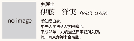 九帆堂法律事務所 弁護士 伊藤洋実 Hiromi Itou 愛知県出身。中央大学法科大学院修了。平成28年九帆堂法律事務所入所。第一東京弁護士会所属。