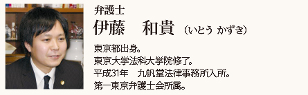 九帆堂法律事務所 伊藤和貴 Kazuki Itoh 東京都出身。東京大学法科大学院修了。平成31年九帆堂法律事務所入所。第一東京弁護士会所属。