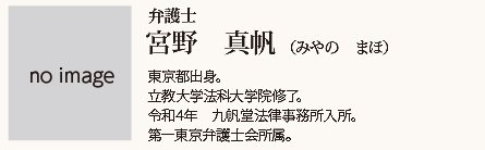 九帆堂法律事務所 宮野真帆 Maho Miyano 東京都出身。立教大学法科大学院修了。令和4年九帆堂法律事務所入所。第一東京弁護士会所属。